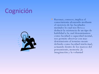 Cognición Razonar, conocer, implica el conocimiento alcanzado mediante el ejercicio de las facultades mentales lo cual nos lleva a deducir la existencia de un tipo de habilidad a la cual denominamos como facultad o capacidad mental, nos permite observar con mas detenimiento al termino mente definido como facultad intelectual, actuando dentro de los marcos del pensamiento, memoria ,la imaginación y la voluntad 