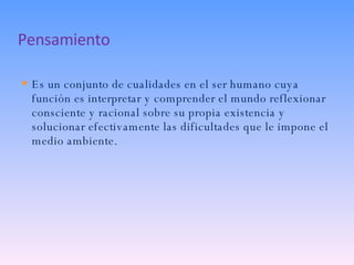 Pensamiento Es un conjunto de cualidades en el ser humano cuya función es interpretar y comprender el mundo reflexionar consciente y racional sobre su propia existencia y solucionar efectivamente las dificultades que le impone el medio ambiente. 