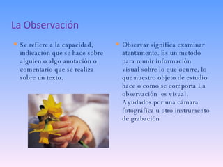 La Observación Se refiere a la capacidad, indicación que se hace sobre alguien o algo anotación o comentario que se realiza sobre un texto. Observar significa examinar atentamente. Es un metodo para reunir información visual sobre lo que ocurre, lo que nuestro objeto de estudio hace o como se comporta La observación  es visual. Ayudados por una cámara fotográfica u otro instrumento de grabación 