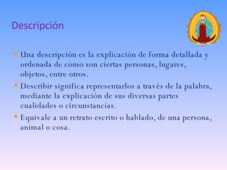 Descripción Una descripción es la explicación de forma detallada y ordenada de cómo son ciertas personas, lugares, objetos, entre otros. Describir significa representarlos a través de la palabra, mediante la explicación de sus diversas partes cualidades o circunstancias. Equivale a un retrato escrito o hablado, de una persona, animal o cosa. 