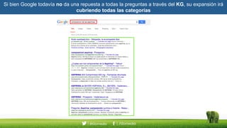 Si bien Google todavía no da una repuesta a todas la preguntas a través del KG, su expansión irá
cubriendo todas las categorías
 