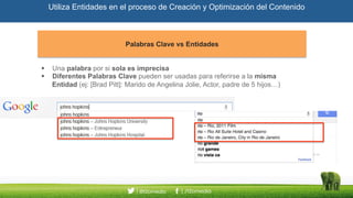 Utiliza Entidades en el proceso de Creación y Optimización del Contenido
Palabras Clave vs EntidadesPalabras Clave vs Entidades
Una palabra por si sola es imprecisa
Diferentes Palabras Clave pueden ser usadas para referirse a la misma Entidad
(ej: [Brad Pitt]: Marido de Angelina Jolie, Actor, padre de 5 hijos…)
 