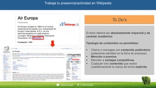 Trabaja tu presencia/actividad en Wikipedia
To Do’sTo Do’s
El texto deberá ser absolutamente imparcial y de
carácter académico
Tipología de contenidos no permitidos:
Claims o mensajes con contenido publicitario
(solamente admitido en la ficha de empresa)
Mención a premios
Mención a ventajas competitivas.
Cualquier otro contenido que realce
cualitativamente la marca de forma explícita
El texto deberá ser absolutamente imparcial y de
carácter académico
Tipología de contenidos no permitidos:
Claims o mensajes con contenido publicitario
(solamente admitido en la ficha de empresa)
Mención a premios
Mención a ventajas competitivas.
Cualquier otro contenido que realce
cualitativamente la marca de forma explícita
 