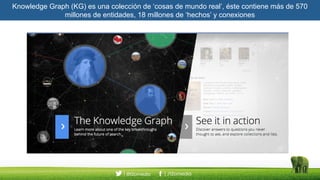 Knowledge Graph (KG) es una colección de ‘cosas de mundo real’, éste contiene más de 570
millones de entidades, 18 millones de ‘hechos’ y conexiones
 