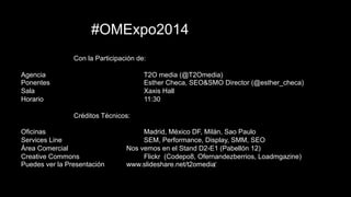 This document is confidential. Copyright © 2004-2014 T2O AdMedia Services SL. 43
#OMExpo2014
Con la Participación de:
Agencia T2O media (@T2Omedia)
Ponentes Esther Checa, SEO&SMO Director (@esther_checa)
Sala Xaxis Hall
Horario 11:30
Créditos Técnicos:
Oficinas Madrid, México DF, Milán, Sao Paulo
Services Line SEM, Performance, Display, SMM, SEO
Área Comercial Nos vemos en el Stand D2-E1 (Pabellón 12)
Creative Commons Flickr (Codepo8, Ofernandezberrios, Loadmgazine)
Puedes ver la Presentación www.slideshare.net/t2omedia
#OMExpo2014
Con la Participación de:
Agencia T2O media (@T2Omedia)
Ponentes Esther Checa, SEO&SMO Director (@esther_checa)
Sala Xaxis Hall
Horario 11:30
Créditos Técnicos:
Oficinas Madrid, México DF, Milán, Sao Paulo
Services Line SEM, Performance, Display, SMM, SEO
Área Comercial Nos vemos en el Stand D2-E1 (Pabellón 12)
Creative Commons Flickr (Codepo8, Ofernandezberrios, Loadmgazine)
Puedes ver la Presentación www.slideshare.net/t2omedia
 