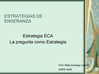 ESTRATEGIAS DE ENSEÑANZA Estrategia ECA La pregunta como Estrategia Prof. Nilda Santiago Lebrón EDPE 4048 