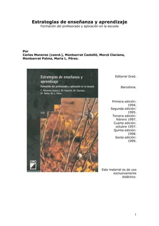 1
Estrategias de enseñanza y aprendizaje
Formación del profesorado y aplicación en la escuela
Por
Carles Monereo (coord.), Montserrat Castelló, Mercè Clariana,
Montserrat Palma, Maria L. Pérez.
Editorial Graó.
Barcelona.
Primera edición:
1994.
Segunda edición:
1995.
Tercera edición:
febrero 1997.
Cuarta edición:
octubre 1997.
Quinta edición:
1998.
Sexta edición:
1999.
Este material es de uso
exclusivamente
didáctico.
 