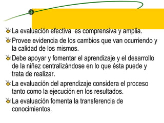 La evaluación efectiva  es comprensiva y amplia. Provee evidencia de los cambios que van ocurriendo y la calidad de los mismos. Debe apoyar y fomentar el aprendizaje y el desarrollo de la niñez centralizándose en lo que ésta puede y trata de realizar. La evaluación del aprendizaje considera el proceso tanto como la ejecución en los resultados. La evaluación fomenta la transferencia de conocimientos. 
