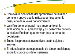 Una evaluación sólida del aprendizaje de la niñez permite y apoya que la niñez se arriesgue en la búsqueda de nuevos conocimientos. La niñez tiene un papel muy importante en la evaluación de su aprendizaje y su desarrollo por ello la evaluación tiene que proveer para la toma de decisiones. Todos los procesos evaluativos están sujetos a errores. El educuidador es responsable de tomar decisiones sobre los procesos de enseñanza. 
