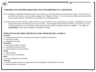 VARIABLES NO CONTROLABLES QUE ESTAN INCIDIENDO EN LA DEMANDA Como variable No Controlable del Mercado, están sus proveedores, ya que ZARA trabaja a través de talleres externos.  Pero la manera en que ZARA controla esto, es que los obliga a apegarse a su Código de Conducta.  Por otro lado, una variable controlable para ellos, son los cambios radicales en la MODA, la cual influye en una demanda positiva  Y que ha buscado que esto la beneficie, desde la tienda se envían los diseños con las inquietudes de las clientes.  Adicionalmente, tienen un equipo de buscadores de tendencias que van por el mundo.  Para entregarlos al departamento de Diseño, el cual tiene que contar con información fresca y con el suficiente tiempo para desarrollar modelos novedosos, atractivos y vendibles.  Los cuales son  tropicalizados  al país al que van dirigidos y entregados en tiempo ESTRATEGIAS DE MERCADOTECNIA PARA POSICIONAR LA MARCA Producto:   a.- revisiones internacionales a sus talleres para asegurar la calidad de los productos b.- creatividad y diseño c.- vanguardia en la moda Promoción a.- lanza colección cada 2 semanas b.- mercadotecnia de boca en boca c.- nuevas prendas 2 veces por semana Precio a.- talleres externos b.- casi no invierte en publicidad Plaza a.- zonas privilegiadas de las ciudades Postventa a.- desde las tiendas se envía a los equipos de diseño, las demandas e inquietudes de los clientes b.- respuesta rápida a las demandas 