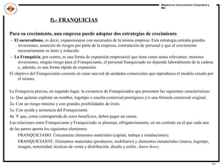 Para su crecimiento, una empresa puede adoptar dos estrategias de crecimiento : -  El sucursalismo , es decir, expansionarse con sucursales de la misma empresa. Esta estrategia entraña grandes inversiones, asunción de riesgos por parte de la empresa, contratación de personal y que el crecimiento necesariamente es lento y reducido. -  La Franquicia , por contra, es una forma de expansión empresarial que tiene como notas relevantes: menores inversiones, ningún riesgo para el Franquiciante, el personal franquiciado no depende laboralmente de la cadena y, además, es una forma rápida de expansión. El objetivo del Franquiciante consiste en crear una red de unidades comerciales que reproduzca el modelo creado por el mismo. La Franquicia precisa, en segundo lugar, la existencia de Franquiciados que presenten las siguientes características: 1a. Que quieran explotar un nombre, logotipo o enseña comercial prestigioso y/o una fórmula comercial original. 2a. Con un riesgo mínimo y con grandes posibilidades de éxito. 3a. Con ayuda y asistencia del Franquiciante. 4a. Y que, como contrapartida de estos beneficios, deben pagar un canon. Las relaciones entre Franquiciante y Franquiciado se plasman, obligatoriamente, en un contrato en el que cada una de las partes aporta los siguientes elementos: FRANQUICIADO. Únicamente elementos materiales (capital, trabajo e instalaciones). FRANQUICIANTE. Elementos materiales (productos, mobiliario) y elementos inmateriales (marca, logotipo, imagen, notoriedad, técnicas de venta y distribución, diseño y estilo ,  know-how) . f).- FRANQUICIAS 