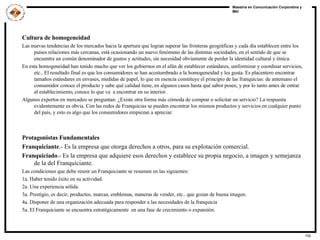 Cultura de homogeneidad Las nuevas tendencias de los mercados hacia la apertura que logran superar las fronteras geográficas y cada día establecen entre los países relaciones más cercanas, está ocasionando un nuevo fenómeno de las distintas sociedades, en el sentido de que se encuentra un común denominador de gustos y actitudes, sin necesidad obviamente de perder la identidad cultural y étnica. En esta homogeneidad han tenido mucho que ver los gobiernos en el afán de establecer estándares, uniformizar y coordinar servicios, etc.. El resultado final es que los consumidores se han acostumbrado a la homogeneidad y les gusta. Es placentero encontrar tamaños estándares en envases, medidas de papel, lo que en esencia constituye el principio de las franquicias: de antemano el consumidor conoce el producto y sabe qué calidad tiene, en algunos casos hasta qué sabor posee, y por lo tanto antes de entrar al establecimiento, conoce lo que va  a encontrar en su interior.  Algunos expertos en mercadeo se preguntan: ¿Existe otra forma más cómoda de comprar o solicitar un servicio? La respuesta evidentemente es obvia. Con las redes de Franquicias se pueden encontrar los mismos productos y servicios en cualquier punto del país, y esto es algo que los consumidores empiezan a apreciar. Protagonistas Fundamentales Franquiciante .- Es la empresa que otorga derechos a otros, para su explotación comercial. Franquiciado .- Es la empresa que adquiere esos derechos y establece su propia negocio, a imagen y semejanza de la del Franquiciante. Las condiciones que debe reunir un Franquiciante se resumen en las siguientes: 1a. Haber tenido éxito en su actividad. 2a. Una experiencia sólida. 3a. Prestigio, es decir, productos, marcas, emblemas, maneras de vender, etc.. que gozan de buena imagen. 4a. Disponer de una organización adecuada para responder a las necesidades de la franquicia  5a. El Franquiciante se encuentra estratégicamente  en una fase de crecimiento o expansión. 