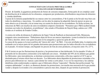 CONFLICTO EN LOS CANALES: PROCTER & GAMBLE LUCHA CON LOS REVENDEDORES   Procter  & Gamble, la gigantesca productora de bienes de consumo empacados, forma parte de un complejo canal de distribución de la industria de los alimentos, compuesto por productores, distribuidores mayoristas de alimentos y  tiendas detallistas.  A pesar de la inmensa popularidad de sus marcas entre los consumidores, P & G jamás se ha llevado muy bien con todos los detallistas y mayoristas.  En cambio con los años la empresa ha adquirido fama de ejercer un peso un tanto abusivo en el mercado y de no tomar muy en cuenta los deseos de los revendedores. En fecha reciente, las relaciones de P&G con muchos de estos revendedores empeoro claramente  “Pensamos que ( P&G) acabarà donde terminan casi todos los dictadores, en problemas”, dice airado el Presidente de Stop & Shop, cadena con 1,996  tiendas en el nordeste de Estados Unidos .  A cientos de millas de distancia el subdirector de Super Valu de Paulbeck en International Falls, Minnesota, comparte estos resentimientos: “Deberíamos dejar de llevar sus marcas importantes  (como la mitad de los tamaños de Tide) y decirles: ahora vean quien los pone en los anaqueles y quien los quita de ellos.  La causa de las quejas es la nueva política del “precio del valor “ de P&G.  Con este arrollador plan, la empresa esta acabando con la mayor parte de los grandes descuentos para promociones que les habia ofrecido a los revendedores en el pasado. Al mismo tiempo, esta bajando los precios de lista de estos productos, al mayoreo entre 10 y 25 %.  P & G insiste en que las fluctuaciones de precios y las promociones se han desbocado. En los pasados 10 años, el promedio de los descuentos comerciales se ha triplicado con creces.  Alrededor del 44% de los dólares que gastan los fabricantes  para mercadotecnia, se destinan a promociones comerciales, cifra muy superior al 24 % que se destinaba para el mismo efecto hace un decenio.  Los fabricantes ahora dependen de promociones orientadas a los precios para diferenciar sus  marcas y para alentar las ventas a corto plazo. A su vez los mayoristas y las cadenas detallistas están condicionados a esperar a que el fabricante ofrezca “especiales“. Muchas han perfeccionado “las compras adelantadas”; es decir, se abastecen durante las promociones, con mucha mas mercancía de la que pueden vender y después la revenden a los consumidores a precios mas altos, después de que termina la promoción.  