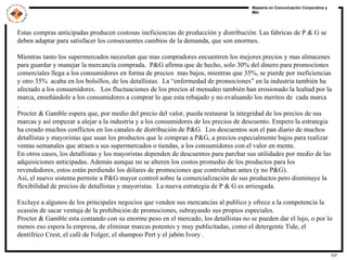 Estas compras anticipadas producen costosas ineficiencias de producción y distribución. Las fabricas de P & G se deben adaptar para satisfacer los consecuentes cambios de la demanda, que son enormes.  Mientras tanto los supermercados necesitan que mas compradores encuentren los mejores precios y mas almacenes para guardar y manejar la mercancía comprada.  P&G afirma que de hecho, solo 30% del dinero para promociones comerciales llega a los consumidores en forma de precios  mas bajos, mientras que 35%, se pierde por ineficiencias y otro 35%  acaba en los bolsillos, de los detallistas.  La “enfermedad de promociones” en la industria también ha  afectado a los consumidores.  Los fluctuaciones de los precios al menudeo también han erosionado la lealtad por la marca, enseñándole a los consumidores a comprar lo que esta rebajado y no evaluando los meritos de  cada marca  .  Procter & Gamble espera que, por medio del precio del valor, pueda restaurar la integridad de los precios de sus  marcas y así empezar a alejar a la industria y a los consumidores de los precios de descuento. Empero la estrategia ha creado muchos conflictos en los canales de distribución de P&G.  Los descuentos son el pan diario de muchos  detallistas y mayoristas que usan los productos que le compran a P&G, a precios especialmente bajos para realizar ventas semanales que atraen a sus supermercados o tiendas, a los consumidores con el valor en mente.  En otros casos, los detallistas y los mayoristas dependen de descuentos para parchar sus utilidades por medio de las adquisiciones anticipadas. Además aunque no se alteren los costos promedio de los productos para los revendedores, estos están perdiendo los dólares de promociones que controlaban antes (y no P&G).  Así, el nuevo sistema permite a P&G mayor control sobre la comercialización de sus productos pero disminuye la flexibilidad de precios de detallistas y mayoristas.  La nueva estrategia de P & G es arriesgada.  Excluye a algunos de los principales negocios que venden sus mercancías al publico y ofrece a la competencia la ocasión de sacar ventaja de la prohibición de promociones, subrayando sus propios especiales.  Procter & Gamble esta contando con su enorme peso en el mercado, los detallistas no se pueden dar el lujo, o por lo menos eso espera la empresa, de eliminar marcas potentes y muy publicitadas, como el detergente Tide, el dentífrico Crest, el café de Folger, el shampoo Pert y el jabón Ivory .  