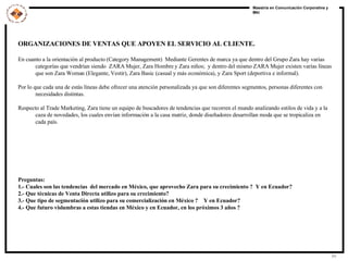 ORGANIZACIONES DE VENTAS QUE APOYEN EL SERVICIO AL CLIENTE. En cuanto a la orientación al producto (Category Management)  Mediante Gerentes de marca ya que dentro del Grupo Zara hay varias categorías que vendrían siendo  ZARA Mujer, Zara Hombre y Zara niños;  y dentro del mismo ZARA Mujer existen varías líneas que son Zara Woman (Elegante, Vestir), Zara Basic (casual y más económica), y Zara Sport (deportiva e informal).  Por lo que cada una de estás líneas debe ofrecer una atención personalizada ya que son diferentes segmentos, personas diferentes con necesidades distintas.  Respecto al Trade Marketing, Zara tiene un equipo de buscadores de tendencias que recorren el mundo analizando estilos de vida y a la caza de novedades, los cuales envían información a la casa matriz, donde diseñadores desarrollan moda que se tropicaliza en cada país. Preguntas: 1.- Cuales son las tendencias  del mercado en México, que aprovecho Zara para su crecimiento ?  Y en Ecuador? 2.- Que técnicas de Venta Directa utilizo para su crecimiento? 3.- Que tipo de segmentación utilizo para su comercialización en México ?  Y en Ecuador? 4.- Que futuro vislumbras a estas tiendas en México y en Ecuador, en los próximos 3 años ?  