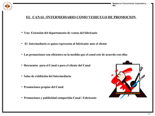 EL  CANAL /INTERMEDIARIO COMO VEHICULO DE PROMOCION  Una  Extensión del departamento de ventas del fabricante El  Intermediario es quien representa al fabricante ante el cliente Las promociones son eficientes en la medida que el canal este de acuerdo con ellas Descuentos  para el Canal o para el cliente del Canal Salas de exhibición del Intermediario Promociones propias del Canal Promociones y publicidad compartida Canal / Fabricante   