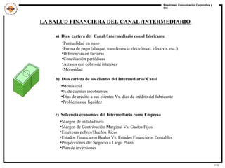 LA SALUD FINANCIERA DEL CANAL /INTERMEDIARIO   a)  Dìas  cartera del  Canal /Intermediario con el fabricante  Puntualidad en pago  Forma de pago (cheque, transferencia electrónico, efectivo, etc..)  Diferencias en facturas  Conciliación periódicas  Atrasos con cobro de intereses  Morosidad   b)  Dìas cartera de los clientes del Intermediario/ Canal  Morosidad  % de cuentas incobrables  Días de crédito a sus clientes Vs. días de crédito del fabricante  Problemas de liquidez   c)  Solvencia económica del Intermediario como Empresa   Margen de utilidad neta  Margen de Contribución Marginal Vs. Gastos Fijos  Empresas pobres/Dueños Ricos  Estados Financieros Reales Vs. Estados Financieros Contables  Proyecciones del Negocio a Largo Plazo Plan de inversiones 