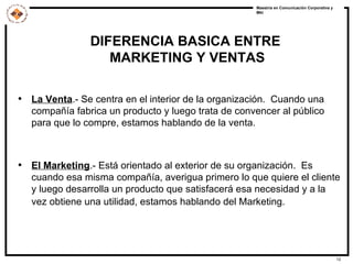 DIFERENCIA BASICA ENTRE  MARKETING Y VENTAS La Venta .- Se centra en el interior de la organización.  Cuando una compañía fabrica un producto y luego trata de convencer al público para que lo compre, estamos hablando de la venta. El Marketing .- Está orientado al exterior de su organización.  Es cuando esa misma compañía, averigua primero lo que quiere el cliente y luego desarrolla un producto que satisfacerá esa necesidad y a la vez obtiene una utilidad, estamos hablando del Marketing.   