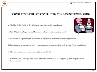 COMO RESOLVER LOS CONFLICTOS CON LOS INTERMEDIARIOS   a ) Claridad de las Políticas del fabricante a sus intermediarios del canal.  b) Fijar Objetivos a largo plazo el Fabricante referente a su mercado y canales c) No realizar excepciones por situaciones de antigüedad, sentimentalismo o coyunturales  d) Entender que no siempre se logra el consenso total y la unanimidad en la aceptación de las políticas  e) Eliminar vicios o empresas manipuladora en el Canal. f) Tomar un Real Liderazgo en el canal  (Buscar el beneficio de la Compañía  y de la mayoría de los Intermediarios)  
