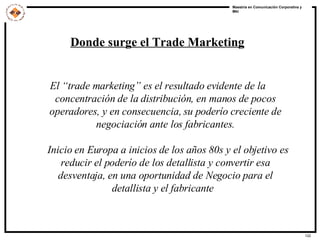 Donde surge el Trade Marketing El  “ trade marketing ”  es el resultado evidente de la concentración de la distribución ,  en manos de pocos operadores, y en consecuencia, su poder ío  creciente de negociación  ante los fabricantes . Inicio en Europa a inicios de los años 80s y el objetivo es reducir el poderío de los detallista y convertir esa desventaja, en una oportunidad de Negocio para el detallista y el fabricante    