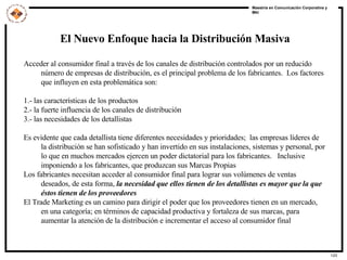 El Nuevo Enfoque hacia la Distribución Masiva Acceder al consumidor final a través de los canales de distribución controlados por un reducido número de empresas de distribución, es el principal problema de los fabricantes.  Los factores que influyen en esta problemática son: 1.- las características de los productos 2.- la fuerte influencia de los canales de distribución 3.- las necesidades de los detallistas Es evidente que cada detallista tiene diferentes necesidades y prioridades;  las empresas líderes de la distribución se han sofisticado y han invertido en sus instalaciones, sistemas y personal, por lo que en muchos mercados ejercen un poder dictatorial para los fabricantes.  Inclusive imponiendo a los fabricantes, que produzcan sus Marcas Propias Los fabricantes necesitan acceder al consumidor final para lograr sus volúmenes de ventas deseados, de esta forma,  la necesidad que ellos tienen de los detallistas es mayor que la que éstos tienen de los proveedores El Trade Marketing es un camino para dirigir el poder que los proveedores tienen en un mercado, en una categoría; en términos de capacidad productiva y fortaleza de sus marcas, para aumentar la atención de la distribución e incrementar el acceso al consumidor final 