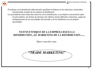 El enfoque en la distribución debe permitir equilibrar la balanza en las relaciones comerciales, reconociendo el poder de los canales de distribución La necesidad de tener relaciones efectivas con la distribución, es un objetivo universal de todos los proveedores, las formas de alcanzar este objetivo tienen diferentes soluciones, según las interpretaciones de las necesidades del mercado y de los detallistas con sus propias necesidades NUEVO ENFOQUE DE LA EMPRESA HACIA LA DISTRIBUCION...EL MARKETING DE LA DISTRIBUCION....... Mejor conocido como  “ TRADE MARKETING” 