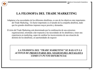 LA FILOSOFIA DEL TRADE MARKETING Adaptarse a las necesidades de los diferentes detallistas, es uno de los objetivos más importantes del Trade Marketing.  Un factor importante es el tamaño de la compañía detallista, dado que los grandes detallistas imponen mayor presión y demandas. El éxito del Trade Marketing está determinado por la combinación de una estructura organizacional, orientada a dar respuesta a las necesidades de los detallistas y tener una experiencia en marketing, capaz de cambiar los inconvenientes de una situación de dominio de los detallistas, en oportunidades de negocio LA FILOSOFIA DEL “TRADE MARKETING” SE BASA EN LA ACTITUD DE  PREOCUPARSE DEL NEGOCIO DEL DETALLISTA  COMO UN PUNTO DIFERENCIAL 