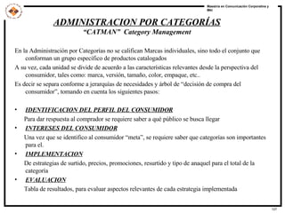 En la Administración por Categorías no se califican Marcas individuales, sino todo el conjunto que conforman un grupo específico de productos catalogados A su vez, cada unidad se divide de acuerdo a las características relevantes desde la perspectiva del consumidor, tales como: marca, versión, tamaño, color, empaque, etc.. Es decir se separa conforme a jerarquías de necesidades y árbol de “decisión de compra del consumidor”, tomando en cuenta los siguientes pasos: IDENTIFICACION DEL PERFIL DEL CONSUMIDOR Para dar respuesta al comprador se requiere saber a qué público se busca llegar INTERESES DEL CONSUMIDOR Una vez que se identifico al consumidor “meta”, se requiere saber que categorías son importantes para el.  IMPLEMENTACION De estrategias de surtido, precios, promociones, resurtido y tipo de anaquel para el total de la categoría EVALUACION Tabla de resultados, para evaluar aspectos relevantes de cada estrategia implementada ADMINISTRACION POR CATEGORÍAS “ CATMAN”  Category Management 