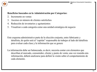 Beneficios buscados en la Administración por Categorías: Incremento en ventas Ascenso en número de clientes satisfechos Reducción de inventarios y agotamientos Visualizar a cada categoría como una unidad estratégica de negocio Este esquema administrativo parte de la elección conjunta, entre fabricante y detallista, de quién será el “capitán” responsable de trabajar al lado del detallista para evaluar cada clase y la información que se genere La información debe ser balanceada, es decir, necesita contar con elementos que describan al mercado, consumidor, cliente y punto de venta; una vez reunida esta información, deberá analizarse para definir la visión sobre el comportamiento de cada elemento. 