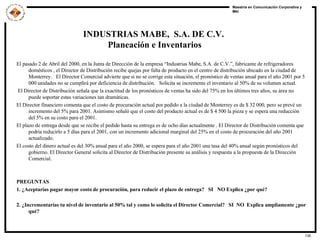INDUSTRIAS MABE,  S.A. DE C.V.  Planeación e Inventarios El pasado 2 de Abril del 2000, en la Junta de Dirección de la empresa “Industrias Mabe, S.A. de C.V.”, fabricante de refrigeradores domésticos , el Director de Distribución recibe quejas por falta de producto en el centro de distribución ubicado en la ciudad de Monterrey.  El Director Comercial advierte que si no se corrige esta situación, el pronóstico de ventas anual para el año 2001 por 5 000 unidades no se cumplirá por deficiencia de distribución.  Solicita se incremente el inventario al 50% de su volumen actual. El Director de Distribución señala que la exactitud de los pronósticos de ventas ha sido del 75% en los últimos tres años, su área no puede soportar estas variaciones tan dramáticas. El Director financiero comenta que el costo de procuración actual por pedido a la ciudad de Monterrey es de $ 32 000, pero se prevé un incremento del 5% para 2001. Asimismo señaló que el costo del producto actual es de $ 4 500 la pieza y se espera una reducción del 5% en su costo para el 2001. El plazo de entrega desde que se recibe el pedido hasta su entrega es de ocho días actualmente . El Director de Distribución comenta que podría reducirlo a 5 días para el 2001, con un incremento adicional marginal del 25% en el costo de procuración del año 2001 actualizado.  El costo del dinero actual es del 30% anual para el año 2000, se espera para el año 2001 una tasa del 40% anual según pronósticos del gobierno. El Director General solicita al Director de Distribución presente su análisis y respuesta a la propuesta de la Dirección Comercial. PREGUNTAS 1. ¿Aceptarías pagar mayor costo de procuración, para reducir el plazo de entrega?  SI  NO Explica ¿por qué? 2. ¿Incrementarías tu nivel de inventario al 50% tal y como lo solicita el Director Comercial?  SI  NO  Explica ampliamente ¿por qué? 