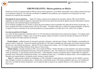 GRUPO GIGANTE.-  Marcas genéricas en México Desde hace 20 años los supermercados de México ofrecen marcas genéricas, con nombres relacionados con la cadena comercial más que con el productor industrial.  Las crisis han contribuido a un  boom  de estos productos, que compensan con el bajo precio la escasa presencia en la memoria del consumidor. Desempeño de marcas genéricas.-  Según AC Nielsen, empresa de investigación de mercados, durante 1996, año de bolsillos golpeados, las marcas genéricas llegaron a representar hasta dos terceras partes del mercado de algunos artículos tradicionales, mientras que las marcas más conocidas bajaron su participación. En los 28 países estudiados por AC Nielsen, el precio de estos productos están en promedio 30% abajo del de marcas reconocidas.  La única excepción fue Chile, en donde el precio sólo fue 20% menor.  El estudio señala que en 1998, de los países estudiados, en México se registro el mayor crecimiento en las ventas de productos con marca genérica, un avance del 22.9%, contra 2.4% en Japón. Las marcas genéricas de Gigante Las ventas de marcas genéricas ya fluctúan entre el 5 y 10% del total de la facturación de los autoservicios Gigante.  Y la cadena espera aumentar esa participación.  Gigante, como el resto de las grandes cadenas, ha hecho su mezcla de formatos de tienda con el fin de no salirse del alcance de ningún segmento de mercado. Tiendas Gigante .- establecimientos de mercancías generales, alimentos y artículos para el hogar.  Están dirigidas a consumidores de ingresos medio y medio-alto.  Suman una superficie promedio de 5,109 metros cuadrados por cada tienda, con un flujo anual de clientes de entre uno y dos millones de personas.  Aportan 70% de los ingresos de la cadena.  Son 116 tiendas distribuidas en la ciudad de México y los estados de Baja California Norte, Jalisco y Nuevo León. Bodega Gigante .- concepto iniciado en 1992, con la compra de Blanco. Tiendas ubicadas en zonas populares; una especie de bodega donde se comercializan principalmente abarrotes, mercancías generales y ropa.  Sus instalaciones son austeras y en general, tienen bajos costos de operación.  Lo que permite mayores descuentos .  Están dirigidas a clientes con ingresos bajos y medios-bajos. Su superficie promedio es de 3,985 metros cuadrados por tienda, y son visitadas por entre uno y 1.6 millones de clientes al año.  Sus 42 unidades están ubicadas en la capital del país y en regiones centro, suroeste y sureste del país. Super G .- supermercados surgidos en Guadalajara en 1993, destinadas a vender abarrotes y perecederos de alta calidad y a precios altos. Dirigidas a clientes con ingresos altos y  medios-altos. En promedio suman 1,996 metros cuadrados cada una, y son visitadas por entre 0.6 y un millón de clientes anualmente. Los 26 supermercados se ubican en la ciudad de México y en los estados de Jalisco y Nuevo León. 