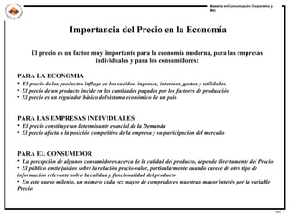Importancia del Precio en la Economía El precio es un factor muy importante para la economía moderna, para las empresas individuales y para los consumidores: PARA LA ECONOMIA El precio de los productos influye en los sueldos, ingresos, intereses, gastos y utilidades.  El precio de un producto incide en las cantidades pagadas por los factores de producción  El precio es un regulador básico del sistema económico de un país PARA LAS EMPRESAS INDIVIDUALES El precio constituye un determinante esencial de la Demanda  El precio afecta a la posición competitiva de la empresa y su participación del mercado PARA EL CONSUMIDOR La percepción de algunos consumidores acerca de la calidad del producto, depende directamente del Precio El público emite juicios sobre la relación precio-valor, particularmente cuando carece de otro tipo de información relevante sobre la calidad y funcionalidad del producto En este nuevo milenio, un número cada vez mayor de compradores muestran mayor interés por la variable Precio 