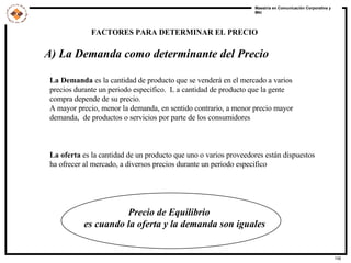 A) La Demanda como determinante del Precio La Demanda  es la cantidad de producto que se venderá en el mercado a varios  precios durante un periodo especifico.  L a cantidad de producto que la gente  compra depende de su precio. A mayor precio, menor la demanda, en sentido contrario, a menor precio mayor  demanda,  de productos o servicios por parte de los consumidores La oferta  es la cantidad de un producto que uno o varios proveedores están dispuestos ha ofrecer al mercado, a diversos precios durante un periodo especifico Precio de Equilibrio  es cuando la oferta y la demanda son iguales FACTORES PARA DETERMINAR EL PRECIO 
