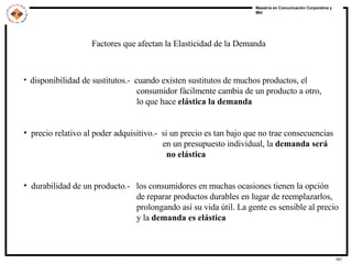 Factores que afectan la Elasticidad de la Demanda disponibilidad de sustitutos.-  cuando existen sustitutos de muchos productos, el consumidor fácilmente cambia de un producto a otro, lo que hace  elástica la demanda precio relativo al poder adquisitivo.-  si un precio es tan bajo que no trae consecuencias en un presupuesto individual, la  demanda será no elástica  durabilidad de un producto.-  los consumidores en muchas ocasiones tienen la opción de reparar productos durables en lugar de reemplazarlos, prolongando así su vida útil. La gente es sensible al precio y la  demanda es elástica 
