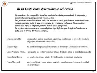B) El Costo como determinante del Precio En ocasiones las compañías desafían o minimizan la importancia de la demanda y deciden basarse principalmente en los costos. Los precios que se determinan solo con base en el costo, quizás sean demasiado altos para el mercado meta, lo que provoca que las ven tas se reduzcan.  Si el precio es  demasiado bajo, la empresa ganaría menos de lo que podría. Se sugiere solo considerarse como el piso o tope inferior por debajo del cual nunca  debe caer el precio del bien o servicio. El costo variable:  son aquellos que se modifican a partir de cambios en el nivel del producto (Ejemplo: el costo de materiales) El costo fijo:  no cambia si la producción aumenta o disminuye (sueldos de ejecutivos) Costo Variable Prom..  es igual a los costos variables totales divididos entre la cantidad producida  Costo Total Prom.  es igual a los costos totales divididos entre la cantidad producida Costo Marginal  es el cambio de costos totales asociado con el cambio de una sola unidad en el producto   