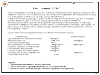 Caso:  Artesanías  “ El Pibe ” Empresa familiar ubicada en la ciudad de Apizaco, Tlax., propiedad de la familia Piedras Santana.  Su director general y dueño, Don Juan Piedras, conversa con su hijo Christian, quién funge como Gerente de Ventas de Exportación. Área recién creada, una vez que el joven Christian terminó su M.B.A. en una universidad americana del estado de Texas. El abogado Christian plantea a su papá, que ha recibido una oferta de compra de tazones de barro rústico, por parte de una empresa ecuatoriana. El precio de compra es de 8.50 pesos la pieza y requiere un volumen de compra de 100 000 piezas Don Juan no esta de acuerdo en el precio de venta de exportación, argumentando que el precio de venta local es mucho mejor, actualmente esta en 9.50 pesos la pieza, además no tienen la capacidad de producción instalada suficiente para cubrir ese pedido.  Le pide a su hijo que revise las cifras contables y de producción, para que realice una análisis detallado, para determinar si conviene tomar ese pedido y a ese precio. El joven Christian recolecta la siguiente información, con el objeto de realizar un análisis minucioso:  Mercado Nacional  Mercado Exportación Capacidad de producción actual de tazones de barro  75 000 piezas Pronostico de ventas local  75 000 piezas  100 000 piezas Utilización de capacidad instalada  100 % Precio de venta unitario en el Mercado Nacional  9.50 pesos pieza  8.50 pesos pieza Utilidad total esperada por la venta pronosticada  37,500 pesos  Costo total unitario del tazón de barro  9.00 pieza Costo fijo total para el área de tazones de barro  450,000 pesos Inversión necesaria para producir 100 000 piezas  55 000 pesos Utilidad unitaria tazón de barro  .50 pesos Preguntas: 1.- Con esta información determina el Precio de exportación ? 2.- Conviene incrementar la capacidad de producción, con esa inversión adicional ? 3.- Dejarías  de abastecer al mercado local, para vender toda tu producción para exportación ? 