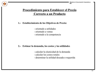 Procedimiento para Establecer el Precio Correcto a un Producto 1.-  Establecimiento de los Objetivos de Precio:  - orientado a utilidades - orientado a ventas - orientado a la competencia 2.-  Estimar la demanda, los costos y las utilidades  - calcular la elasticidad de la demanda - calcular los costos totales - determinar la utilidad deseada o requerida 