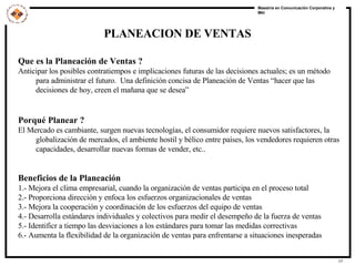PLANEACION DE VENTAS Que es la Planeación de Ventas ? Anticipar los posibles contratiempos e implicaciones futuras de las decisiones actuales; es un método para administrar el futuro.  Una definición concisa de Planeación de Ventas “hacer que las decisiones de hoy, creen el mañana que se desea” Porqué Planear ? El Mercado es cambiante, surgen nuevas tecnologías, el consumidor requiere nuevos satisfactores, la globalización de mercados, el ambiente hostil y bélico entre países, los vendedores requieren otras capacidades, desarrollar nuevas formas de vender, etc.. Beneficios de la Planeación 1.- Mejora el clima empresarial, cuando la organización de ventas participa en el proceso total 2.- Proporciona dirección y enfoca los esfuerzos organizacionales de ventas 3.- Mejora la cooperación y coordinación de los esfuerzos del equipo de ventas 4.- Desarrolla estándares individuales y colectivos para medir el desempeño de la fuerza de ventas 5.- Identificr a tiempo las desviaciones a los estándares para tomar las medidas correctivas 6.- Aumenta la flexibilidad de la organización de ventas para enfrentarse a situaciones inesperadas 