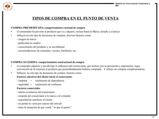 COMPRA PREMEDITADA: comportamiento racional de compra el consumidor ha previsto el producto que va a adquirir, incluso hasta la Marca, tamaño y el precio influyen en este tipo de decisiones de compras, diversos factores como: - imagen de marca - publicidad en medios - conocimiento del producto y su uso habitual - recomendaciones de amistades, vecinos, familiares, etc.. COMPRA SUGERIDA: comportamiento semiracional de compra el comprador adquiere y decide bajo la influencia del comerciante, que incluso, por su persuasión y argumentos, logra convencerlo de la renuncia al producto que premeditadamente hubiese comprado.  E influye en compras complementarias Influyen  en este tipo de decisiones de compra, factores como: Factores afectivos del cliente hacia el comerciante - simpatía  =  sentimiento de dependencia - seguridad  =  sentimiento de confianza Factores comerciales - interés económico del comerciante - simpatía del comerciante a la marca o al vendedor - seguridad de satisfacer al cliente - no perder la venta por carecer del articulo - tener la sensación de que vende “ lo que el quiere”  TIPOS DE COMPRA EN EL PUNTO DE VENTA 