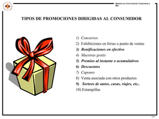 1)  Concursos 2)  Exhibiciones en ferias o punto de ventas 3)  Bonificaciones en efectivo 4)  Muestras gratis 5)  Premios al instante o acumulativos 6)  Descuentos 7)  Cupones 8)  Venta asociada con otros productos 9)  Sorteos de autos, casas, viajes, etc.. 10) Estampillas TIPOS DE PROMOCIONES DIRIGIDAS AL CONSUMIDOR 