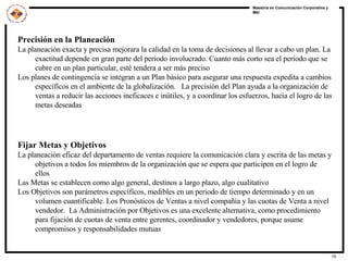 Precisión en la Planeación La planeación exacta y precisa mejorara la calidad en la toma de decisiones al llevar a cabo un plan. La exactitud depende en gran parte del periodo involucrado. Cuanto más corto sea el periodo que se cubre en un plan particular, esté tendera a ser más preciso Los planes de contingencia se integran a un Plan básico para asegurar una respuesta expedita a cambios específicos en el ambiente de la globalización.  La precisión del Plan ayuda a la organización de ventas a reducir las acciones ineficaces e inútiles, y a coordinar los esfuerzos, hacia el logro de las metas deseadas Fijar Metas y Objetivos   La planeación eficaz del departamento de ventas requiere la comunicación clara y escrita de las metas y objetivos a todos los miembros de la organización que se espera que participen en el logro de ellos Las Metas se establecen como algo general, destinos a largo plazo, algo cualitativo Los Objetivos son parámetros específicos, medibles en un periodo de tiempo determinado y en un volumen cuantificable. Los Pronósticos de Ventas a nivel compañía y las cuotas de Venta a nivel vendedor.  La Administración por Objetivos es una excelente alternativa, como procedimiento para fijación de cuotas de venta entre gerentes, coordinador y vendedores, porque asume compromisos y responsabilidades mutuas 