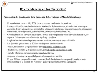 D).- Tendencias en los “Servicios” Panorámica del Crecimiento de la Economía de Servicios en el Mundo Globalizado: El mundo tiene entre el 60 y 75%  de su economía en el sector de servicios La especialización en todas las áreas de producción de las empresas, se traduce en una mayor demanda de servicios externos contratados, tales como: vigilancia, limpieza transporte, almacenaje, consultorio, investigaciones, contrataciones, publicidad, promociones, etc. Crecimiento en los servicios financieros, debido a la complejidad de los servicios bancarios, de seguros, de inversión, arrendamiento, legales y contables La globalización demanda proveedores de servicios, con mayor especialización Las personas gastan hasta el 50% de sus ingresos en servicios de: - viajes, restaurantes y esparcimiento para  mejorar su calidad de vida - telefónicos, postales y de comunicación, para  eficientar sus rutinas de vida - salud y educación para  incrementar su calidad de vida - seguros, inversiones y seguridad personal  para proteger su vida El otro 50% en comprar bienes de consumo, donde la decisión de compra del producto, esta influenciada por la calidad del “servicio” que porporciona la empresa vendedora. 