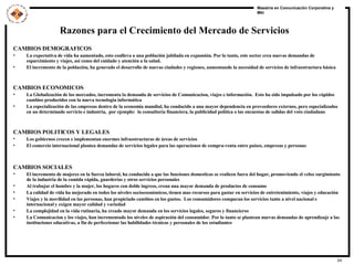 Razones para el Crecimiento del Mercado de Servicios CAMBIOS DEMOGRAFICOS La expectativa de vida ha aumentado, esto conlleva a una población jubilada en expansión. Por lo tanto, este sector crea nuevas demandas de esparcimiento y viajes, así como del cuidado y atención a la salud. El incremento de la población, ha generado el desarrollo de nuevas ciudades y regiones, aumentando la necesidad de servicios de infraestructura básica CAMBIOS ECONOMICOS La Globalización de los mercados, incrementa la demanda de servicios de Comunicacion, viajes e información.  Esto ha sido impulsado por los rápidos cambios producidos con la nueva tecnologia informática La especialización de las empresas dentro de la economía mundial, ha conducido a una mayor dependencia en proveedores externos, pero especializados en un determinado servicio e industria,  por ejemplo:  la consultoría financiera, la publicidad política o las encuestas de salidas del voto ciudadano CAMBIOS POLITICOS Y LEGALES Los gobiernos crecen e implementan enormes infraestructuras de áreas de servicios El comercio internacional plantea demandas de servicios legales para las operaciones de compra-venta entre países, empresas y personas  CAMBIOS SOCIALES El incremento de mujeres en la fuerza laboral, ha conducido a que las funciones domesticas se realicen fuera del hogar, promoviendo el veloz surgimiento de la industria de la comida rápida, guarderías y otros servicios personales Al trabajar el hombre y la mujer, los hogares con doble ingreso, crean una mayor demanda de productos de consumo La calidad de vida ha mejorado en todos los niveles socioeconómicos, tienen mas recursos para gastar en servicios de entretenimiento, viajes y educación  Viajes y la movilidad en las personas, han propiciado cambios en los gustos.  Los consumidores comparan los servicios tanto a nivel nacional e internacional y exigen mayor calidad y variedad La complejidad en la vida rutinaria, ha creado mayor demanda en los servicios legales, seguros y financieros La Comunicacion y los viajes, han incrementado los niveles de aspiración del consumidor. Por lo tanto se plantean nuevas demandas de aprendizaje a las instituciones educativas, a fin de perfeccionar las habilidades técnicas y personales de los estudiantes 
