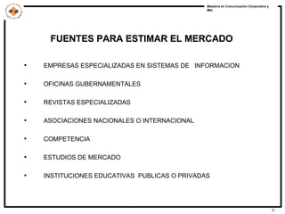 FUENTES PARA ESTIMAR EL MERCADO EMPRESAS ESPECIALIZADAS EN SISTEMAS DE  INFORMACION OFICINAS GUBERNAMENTALES REVISTAS ESPECIALIZADAS ASOCIACIONES NACIONALES O INTERNACIONAL COMPETENCIA ESTUDIOS DE MERCADO INSTITUCIONES EDUCATIVAS  PUBLICAS O PRIVADAS 