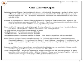 Caso:  Almacenes Coppel La cadena sinaloense Almacenes Coppel con facturación superior a 1,100 millones de dólares, dirigida a la población de bajos ingresos en México, ha sufrido una transformación comercial impresionante en los últimos años.  Desde la década pasada, duplica el tamaño de su negocio cada 4 años. Concentrada en el norte del país, hoy planea su salto al ámbito nacional, con mayor énfasis en la cd de México El negocio de 24 tiendas que era el grupo en 1990 se ha convertido en un conglomerado con 402 puntos de venta, incluidas las 149 zapaterías Canadá, marca que compraron en 2002.  Esto permitió a Coppel convertirse en uno de los principales distribuidores, no solo de calzado, sino también de teléfonos celulares, ropa, televisores y muebles.  Hoy es una de las 100 empresas más grandes del país, según el  ranking de Expansión , con ventas superiores a las de las tiendas como Sears, Palacio de Hierro y Famsa;  y de bancos como Santander Serfin, Inbursa y Scotiabank Sus ventas estuvieron en relación directa a la expansión de sus tiendas: Año 2002 ventas por  $  6,394 millones de pesos con 324 tiendas Ano 2003 ventas por  $  7,992 millones de pesos con 352 tiendas  Año 2004 ventas por $ 10,145 millones de pesos con 402 tiendas  ( cifras de enero a septiembre de cada año, fuente BMV ) El pilar comercial de Coppel es la venta de muebles con un 69% y un 31% en ropa, pero sus productos estrella son los siguientes: Electrónica 26%, Zapatería 13%, Línea blanca 11%, Muebles 8% Damas 6%, Llantas y acumuladores 6%  y caballeros 5%  Sus tiendas y zapaterías, repletas de productos que se venden a plazos, invaden las zonas más populares de las principales ciudades del país Empresas como Elektra, Famsa y el propio Coppel, han crecido en la ultima década gracias a que han ofrecido crédito a un mercado insatisfecho, luego que los bancos congelaron los préstamos entre 1995 y 2000.  Según  la firma consultora A.T. Kearney, una de las fortalezas en estos grupos comerciales, es su capacidad de respuesta. Su proceso para originar créditos es mucho más expedito y rápido que el bancario .  Mientras que un banco pide 5 requisitos y tarda varios  días o hasta un mes en otorgar el crédito, Coppel o Elektra, pueden responder el mismo día. 