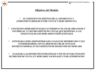 Objetivos del Modulo EL PARTICIPANTE DISTINGUIRA LA DIFERENCIA Y COMPLEMENTARIEDAD ENTRE VENTAS Y MERCADOTECNIA  CONCOCERA HERRAMIENTAS QUE LE PERMITAN PLANEAR, ORGANIZAR Y CONTROLAR  UN DEPARTAMENTO DE VENTAS, QUE RESPONDA A LAS EXIGENCIAS DE LOS MERCADOS INTERNACIONALES ESTUDIARA COMO ADMINISTRAR LOS CANALES DE DISTRIBUCION Y SUS INTERMEDIARIOS, CON EL OBJETO DE CREAR VENTAJAS DIFERENCIADORAS, EN SUS RESPECTIVOS SEGMENTOS DE MERCADO ANALIZARA LAS DIFERENTES ESTRATEGIAS Y TECNICAS PARA FIJACION DE PRECIOS DE VENTA, EN MERCADOS NACIONALES Y PARA EXPORTACION 