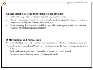 C) Negociaciones de largo plazo y rentables con el Cliente Implementar negociaciones duraderas de ganar - ganar, con su cliente Manejo de situaciones de conflicto con el cliente, buscando siempre soluciones que se dirijan al cumplimiento del objetivo y estrategias de la empresa Conocer amplia y detalladamente a su Cliente, para adaptar sus argumentos de venta y ofrecer soluciones personalizadas para dicho cliente D) Merchandising en el Punto de Venta Desarrollar técnicas de surtido optimo, para incrementar la rentabilidad en el anaquel del cliente Implementar Merchandising Visual, que mejore la apariencia del lugar y la marca, en el punto de venta Analizar el comportamiento del consumidor en la tienda y frente al anaquel Determinar zonas calientes y buscar exhibidores adicionales 