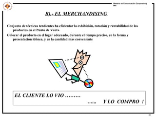 B).- EL MERCHANDISING   Conjunto de técnicas tendientes ha eficientar la exhibición, rotación y rentabilidad de los productos en el Punto de Venta. Colocar el producto en el lugar adecuado, durante el tiempo preciso, en la forma y presentación idónea, y en la cantidad mas conveniente EL CLIENTE LO VIO ……… … ...  Y LO  COMPRO  ! 