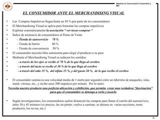Las  Compras Impulsivas llegan hasta un 50 % por parte de los consumidores El Merchandising Visual se aplica para fomentar las compras impulsivas Explotar sistemáticamente  la asociación “ ver-tocar-comprar “ Índice de asistencia de consumidores al Punto de Venta -  Tienda de autoservicio  70 % - Tienda de barrio  60 % - Tienda de conveniencia  50 % El consumidor necesita libre autonomía para elegir el producto a su paso Mediante el Merchandising Visual se seducen los sentidos: - a través de los ojos se recibe el 70 % de lo que llega al cerebro - a través del tacto se recibe el 30 % de lo que llega al cerebro - a través del oído 35 %,  del olfato 25 %, y del gusto 20 %,  de lo que recibe el cerebro El consumidor camina (a una velocidad media de 1 metro por segundo) entre un laberinto de anaqueles, islas, stand, vitrinas, etc., y recibe unos 300 impulsos por minuto.  Por lo tanto:  Necesita nuestro producto una perfecta ubicación y exhibición, que permita  crear una verdadera “fascinacion” para que el consumidor se detenga a verlo y tocarlo Según investigaciones, los consumidores suelen distanciar las compras para llenar el carrito del autoservicio, entre 30 y 45 minutos (ve precios, lee un póster, vuelve a caminar, se detiene en  varias secciones, toma productos, los revisa, etc.) EL CONSUMIDOR ANTE EL MERCHANDISING VISUAL 
