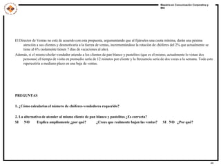 El Director de Ventas no está de acuerdo con esta propuesta, argumentando que al fijárseles una cuota mínima, darán una pésima atención a sus clientes y desmotivaría a la fuerza de ventas, incrementándose la rotación de chóferes del 2% que actualmente se tiene al 6% (solamente tienen 7 días de vacaciones al año). Además, si el mismo chofer-vendedor atiende a los clientes de pan blanco y pastelitos (que es el mismo, actualmente lo vistan dos personas) el tiempo de visita en promedio sería de 12 minutos por cliente y la frecuencia sería de dos veces a la semana. Todo esto repercutiría a mediano plazo en una baja de ventas. PREGUNTAS 1. ¿Cómo calcularías el número de chóferes-vendedores requerido? 2. La alternativa de atender al mismo cliente de pan blanco y pastelitos ¿Es correcta? SI  NO  Explica ampliamente ¿por qué?  ¿Crees que realmente bajen las ventas?  SI  NO  ¿Por qué? 